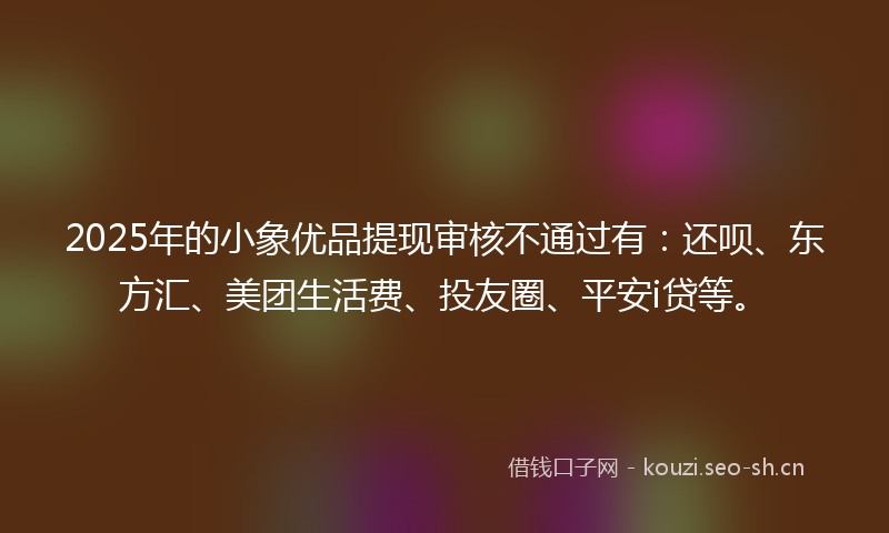 2025年的小象优品提现审核不通过有：还呗、东方汇、美团生活费、投友圈、平安i贷等。