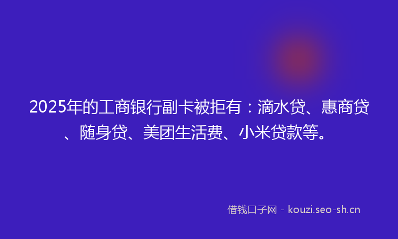 2025年的工商银行副卡被拒有：滴水贷、惠商贷、随身贷、美团生活费、小米贷款等。