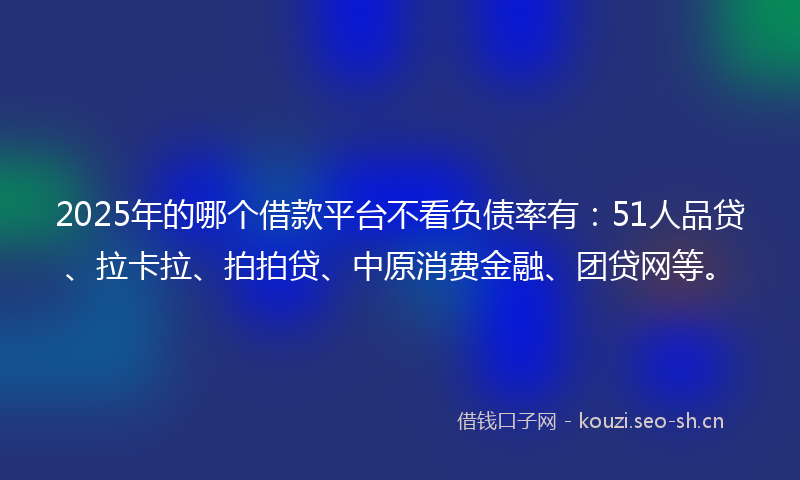 2025年的哪个借款平台不看负债率有：51人品贷、拉卡拉、拍拍贷、中原消费金融、团贷网等。