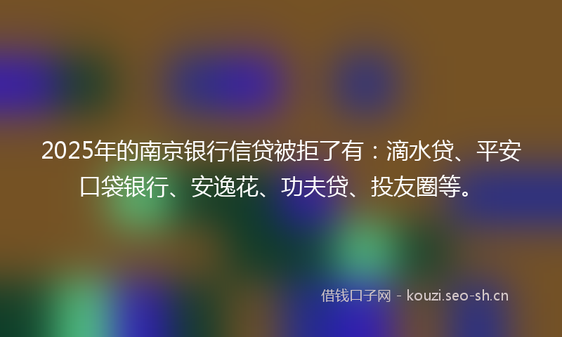 2025年的南京银行信贷被拒了有：滴水贷、平安口袋银行、安逸花、功夫贷、投友圈等。