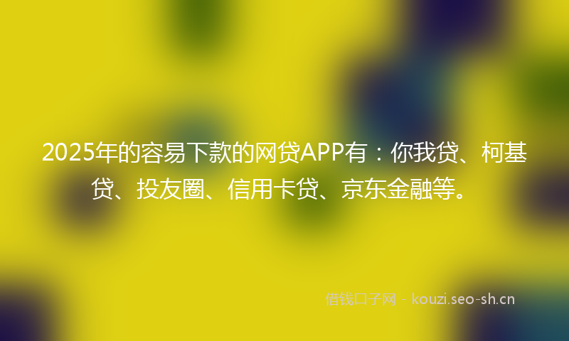 2025年的容易下款的网贷APP有：你我贷、柯基贷、投友圈、信用卡贷、京东金融等。