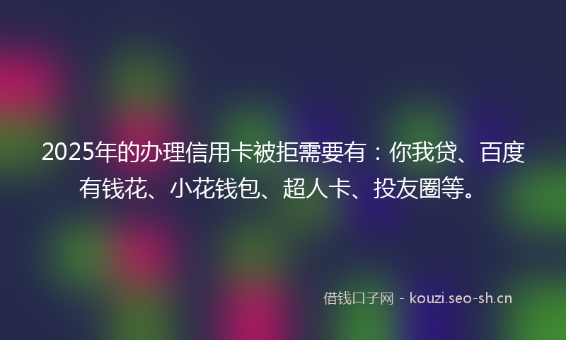 2025年的办理信用卡被拒需要有：你我贷、百度有钱花、小花钱包、超人卡、投友圈等。