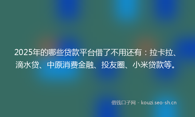 2025年的哪些贷款平台借了不用还有：拉卡拉、滴水贷、中原消费金融、投友圈、小米贷款等。