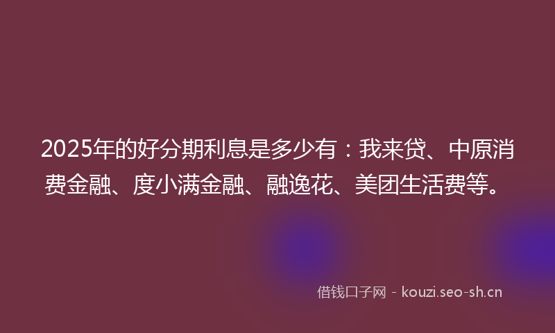 2025年的好分期利息是多少有：我来贷、中原消费金融、度小满金融、融逸花、美团生活费等。