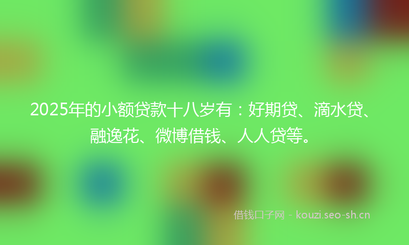 2025年的小额贷款十八岁有：好期贷、滴水贷、融逸花、微博借钱、人人贷等。
