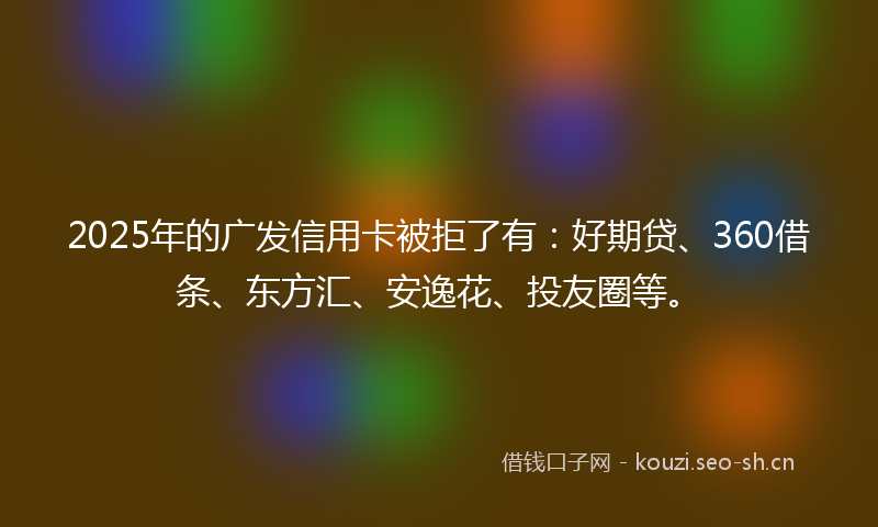 2025年的广发信用卡被拒了有：好期贷、360借条、东方汇、安逸花、投友圈等。