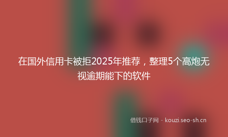 在国外信用卡被拒2025年推荐，整理5个高炮无视逾期能下的软件