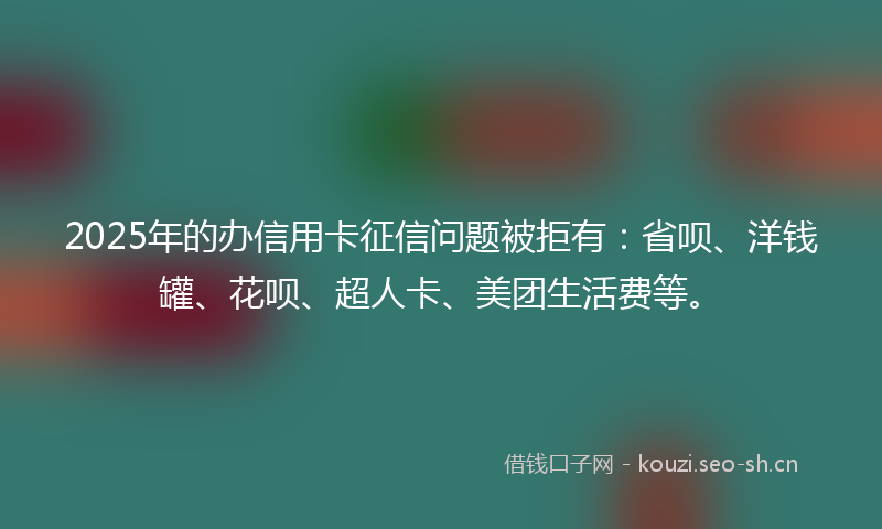 2025年的办信用卡征信问题被拒有：省呗、洋钱罐、花呗、超人卡、美团生活费等。