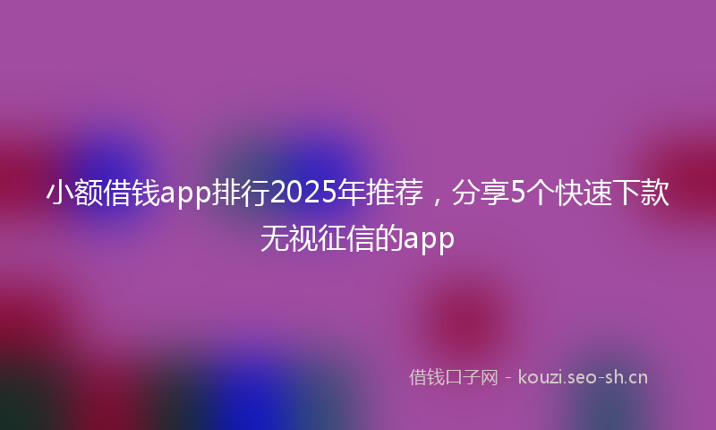 小额借钱app排行2025年推荐,分享5个快速下款无视征信的app
