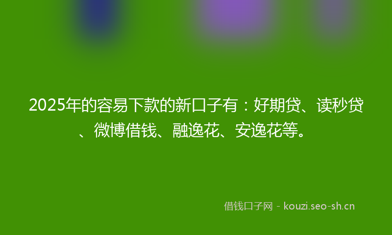2025年的容易下款的新口子有：好期贷、读秒贷、微博借钱、融逸花、安逸花等。