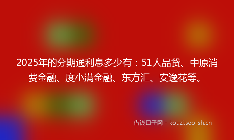 2025年的分期通利息多少有：51人品贷、中原消费金融、度小满金融、东方汇、安逸花等。