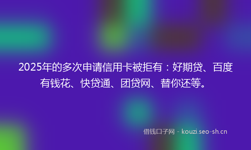 2025年的多次申请信用卡被拒有：好期贷、百度有钱花、快贷通、团贷网、替你还等。