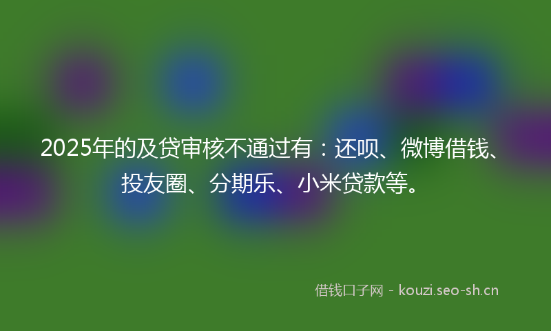 2025年的及贷审核不通过有：还呗、微博借钱、投友圈、分期乐、小米贷款等。