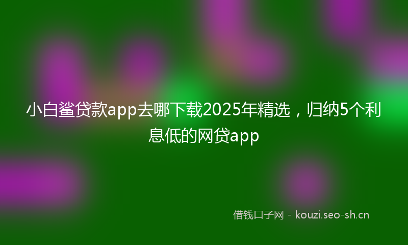 小白鲨贷款app去哪下载2025年精选，归纳5个利息低的网贷app