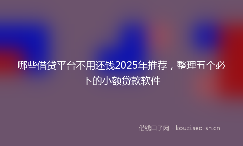 哪些借贷平台不用还钱2025年推荐，整理五个必下的小额贷款软件