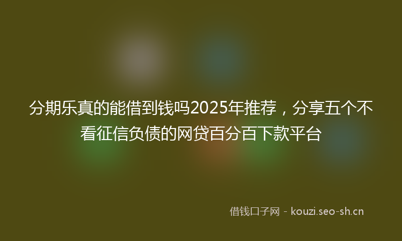 分期乐真的能借到钱吗2025年推荐，分享五个不看征信负债的网贷百分百下款平台