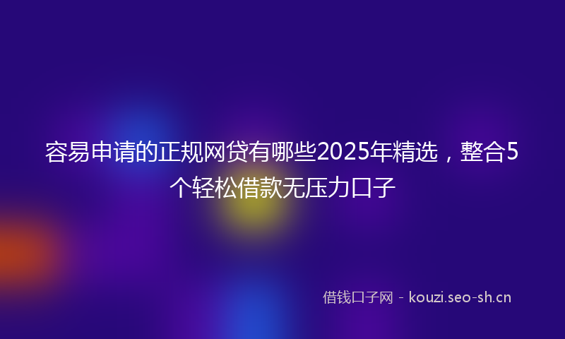容易申请的正规网贷有哪些2025年精选，整合5个轻松借款无压力口子