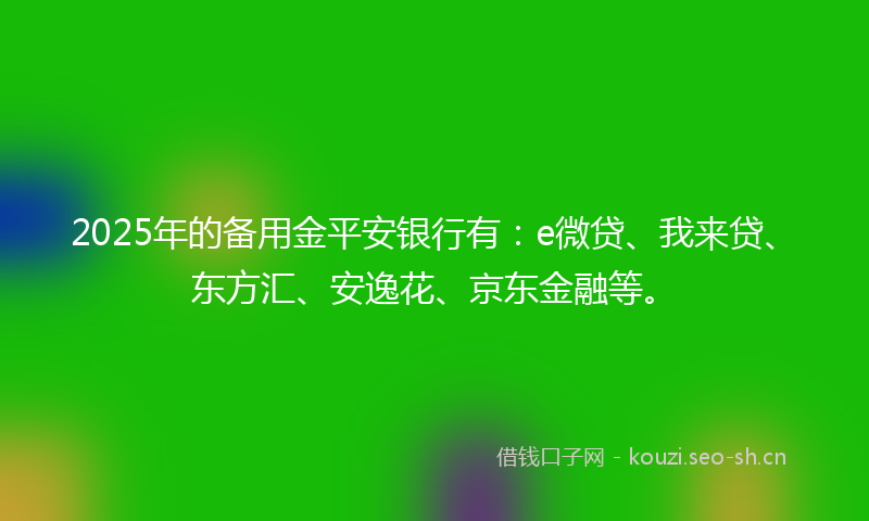 2025年的备用金平安银行有：e微贷、我来贷、东方汇、安逸花、京东金融等。
