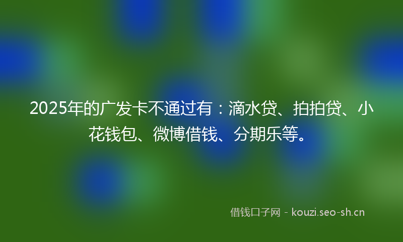 2025年的广发卡不通过有：滴水贷、拍拍贷、小花钱包、微博借钱、分期乐等。