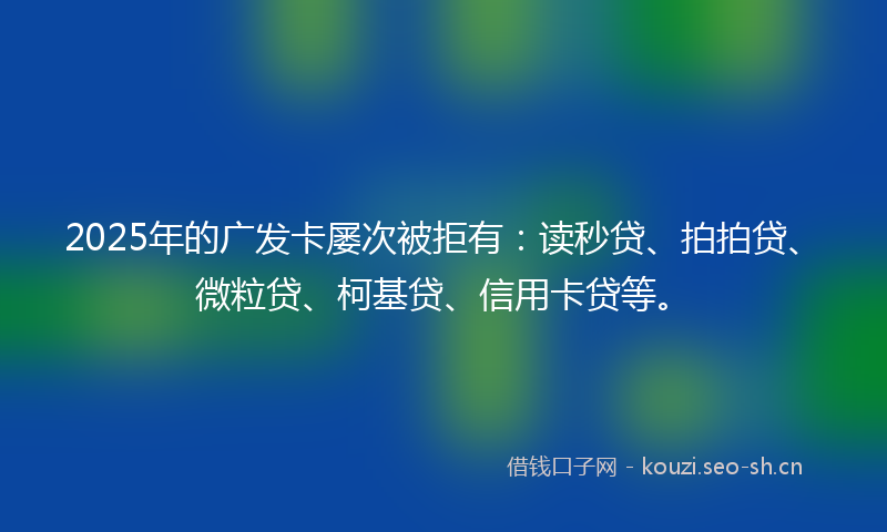 2025年的广发卡屡次被拒有：读秒贷、拍拍贷、微粒贷、柯基贷、信用卡贷等。
