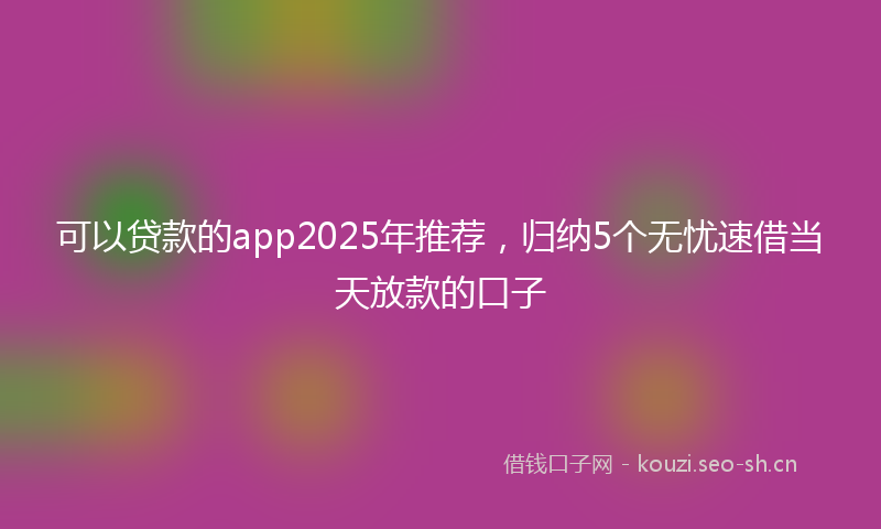 可以贷款的app2025年推荐，归纳5个无忧速借当天放款的口子