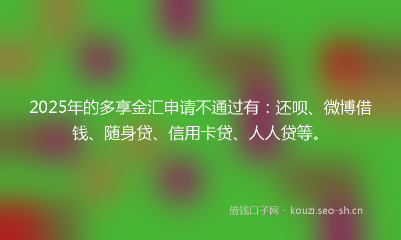 2025年的多享金汇申请不通过有：还呗、微博借钱、随身贷、信用卡贷、人人贷等。