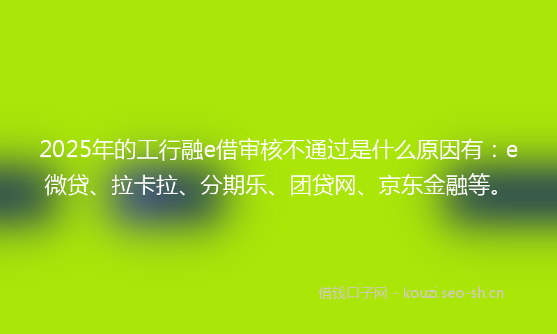 2025年的工行融e借审核不通过是什么原因有：e微贷、拉卡拉、分期乐、团贷网、京东金融等。