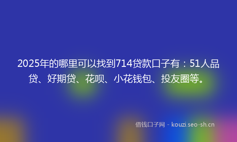 2025年的哪里可以找到714贷款口子有：51人品贷、好期贷、花呗、小花钱包、投友圈等。