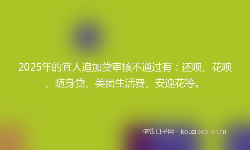 2025年的宜人追加贷审核不通过有:还呗、花呗、随身贷、美团生活费、安逸花等。
