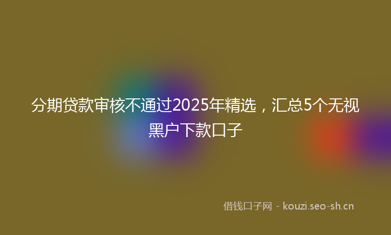 分期贷款审核不通过2025年精选，汇总5个无视黑户下款口子