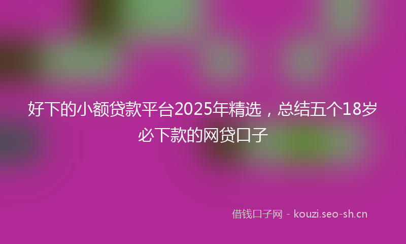 好下的小额贷款平台2025年精选，总结五个18岁必下款的网贷口子