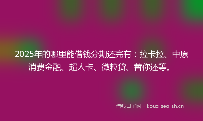 2025年的哪里能借钱分期还完有:拉卡拉、中原消费金融、超人卡、微粒贷、替你还等。