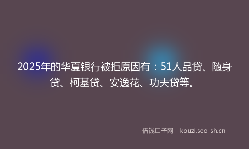 2025年的华夏银行被拒原因有：51人品贷、随身贷、柯基贷、安逸花、功夫贷等。