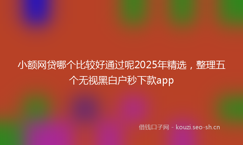 小额网贷哪个比较好通过呢2025年精选，整理五个无视黑白户秒下款app