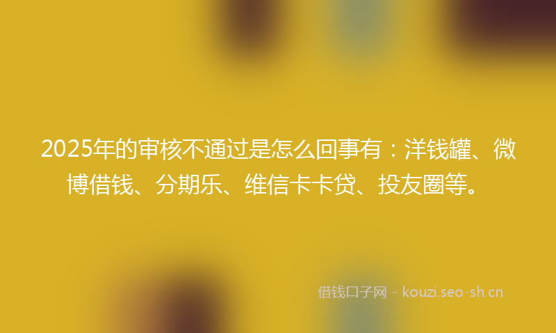 2025年的审核不通过是怎么回事有：洋钱罐、微博借钱、分期乐、维信卡卡贷、投友圈等。