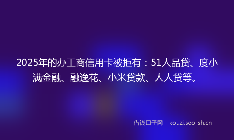 2025年的办工商信用卡被拒有：51人品贷、度小满金融、融逸花、小米贷款、人人贷等。