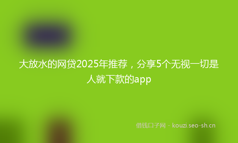 大放水的网贷2025年推荐，分享5个无视一切是人就下款的app