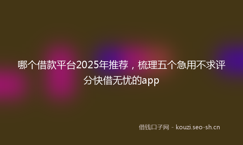 哪个借款平台2025年推荐，梳理五个急用不求评分快借无忧的app