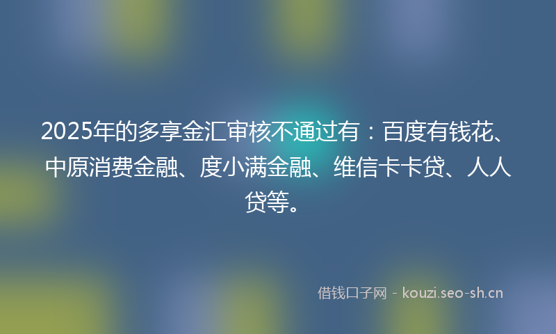 2025年的多享金汇审核不通过有：百度有钱花、中原消费金融、度小满金融、维信卡卡贷、人人贷等。