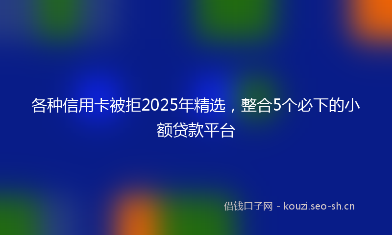 各种信用卡被拒2025年精选，整合5个必下的小额贷款平台