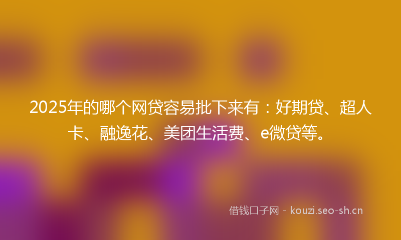 2025年的哪个网贷容易批下来有：好期贷、超人卡、融逸花、美团生活费、e微贷等。