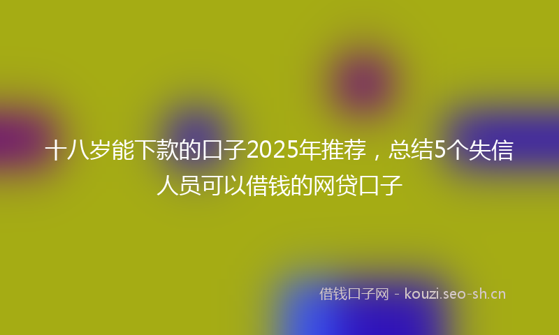 十八岁能下款的口子2025年推荐，总结5个失信人员可以借钱的网贷口子