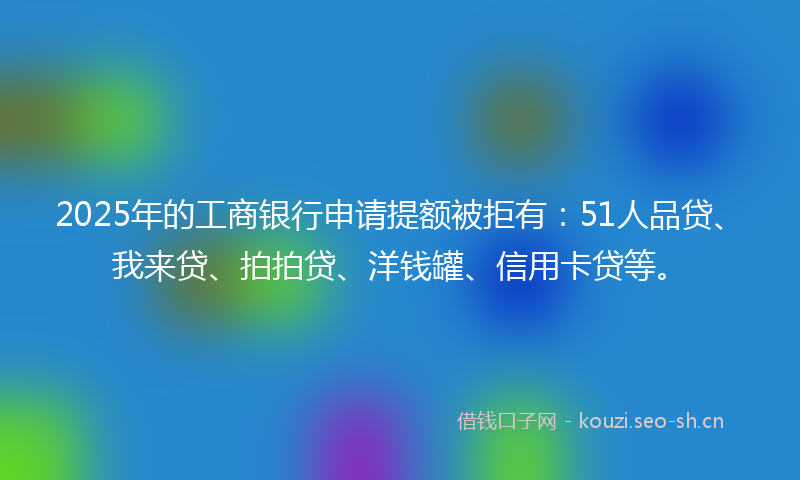 2025年的工商银行申请提额被拒有：51人品贷、我来贷、拍拍贷、洋钱罐、信用卡贷等。