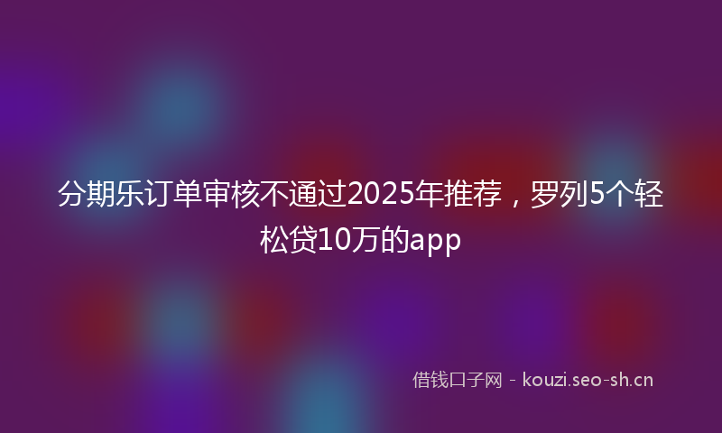分期乐订单审核不通过2025年推荐，罗列5个轻松贷10万的app
