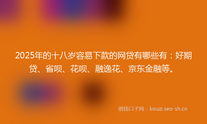 2025年的十八岁容易下款的网贷有哪些有：好期贷、省呗、花呗、融逸花、京东金融等。