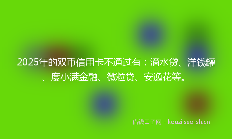 2025年的双币信用卡不通过有：滴水贷、洋钱罐、度小满金融、微粒贷、安逸花等。