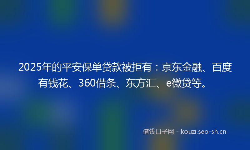 2025年的平安保单贷款被拒有：京东金融、百度有钱花、360借条、东方汇、e微贷等。