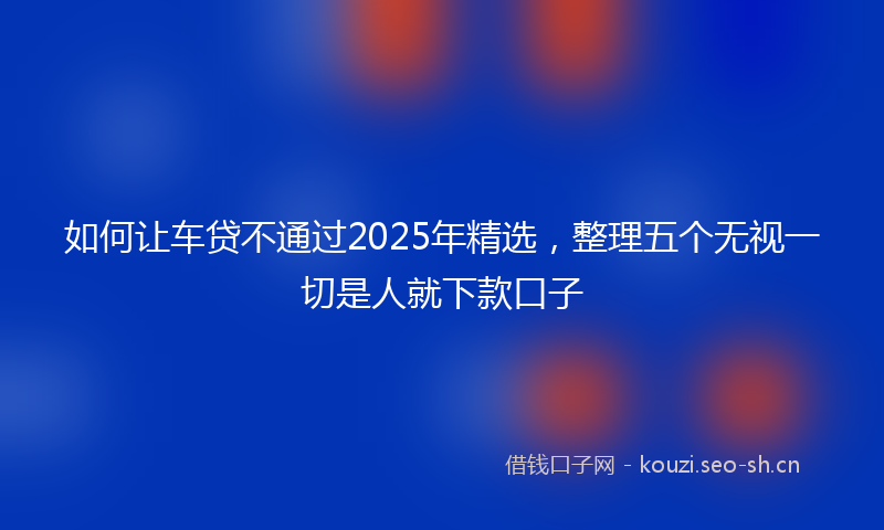 如何让车贷不通过2025年精选，整理五个无视一切是人就下款口子