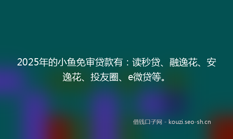 2025年的小鱼免审贷款有：读秒贷、融逸花、安逸花、投友圈、e微贷等。