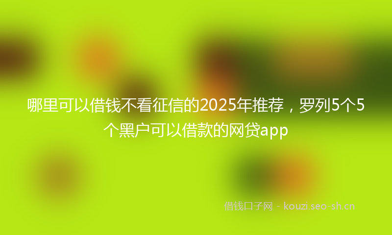 哪里可以借钱不看征信的2025年推荐,罗列5个5个黑户可以借款的网贷app